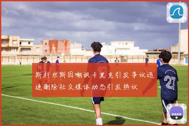 斯科尔斯因嘲讽卡里克引发争议迅速删除社交媒体动态引发热议