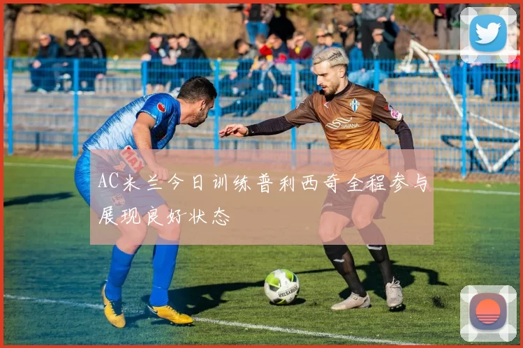 AC米兰今日训练普利西奇全程参与展现良好状态