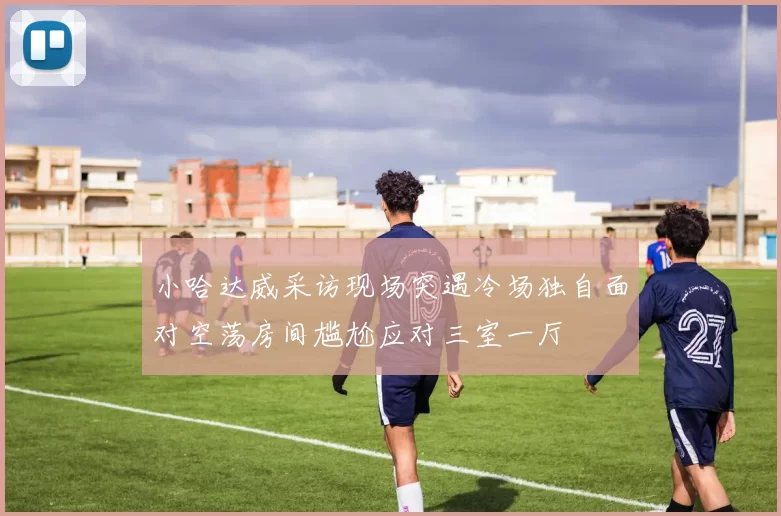 小哈达威采访现场突遇冷场独自面对空荡房间尴尬应对三室一厅