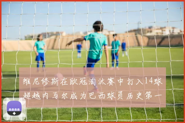 维尼修斯在欧冠淘汰赛中打入14球超越内马尔成为巴西球员历史第一人