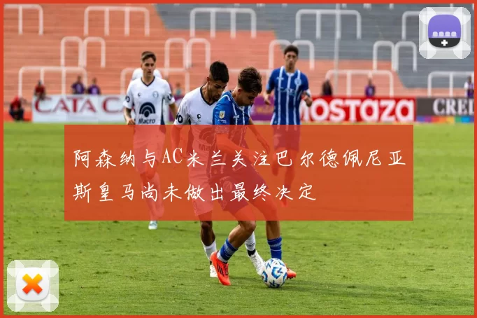阿森纳与AC米兰关注巴尔德佩尼亚斯皇马尚未做出最终决定