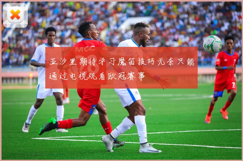 亚沙里期待学习魔笛技巧无奈只能通过电视观看欧冠赛事