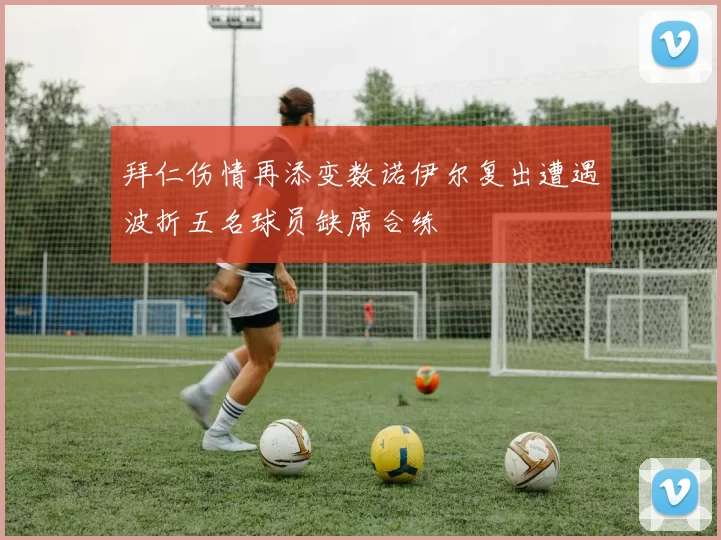 拜仁伤情再添变数诺伊尔复出遭遇波折五名球员缺席合练