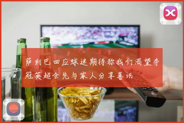 萨利巴回应球迷期待称我们渴望夺冠英超会先与家人分享喜讯