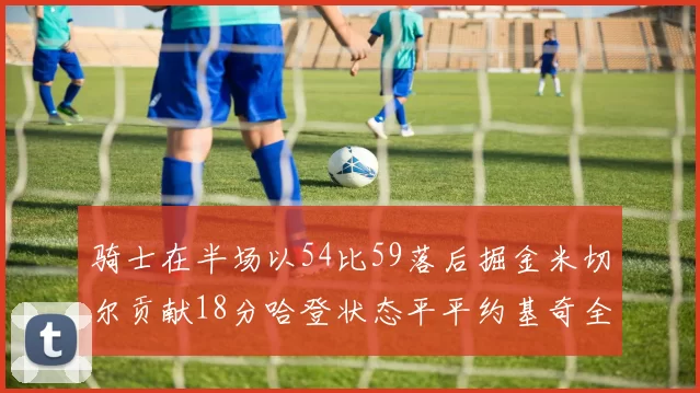 骑士在半场以54比59落后掘金米切尔贡献18分哈登状态平平约基奇全能表现