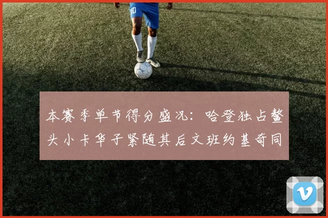 本赛季单节得分盛况：哈登独占鳌头小卡华子紧随其后文班约基奇同创佳绩