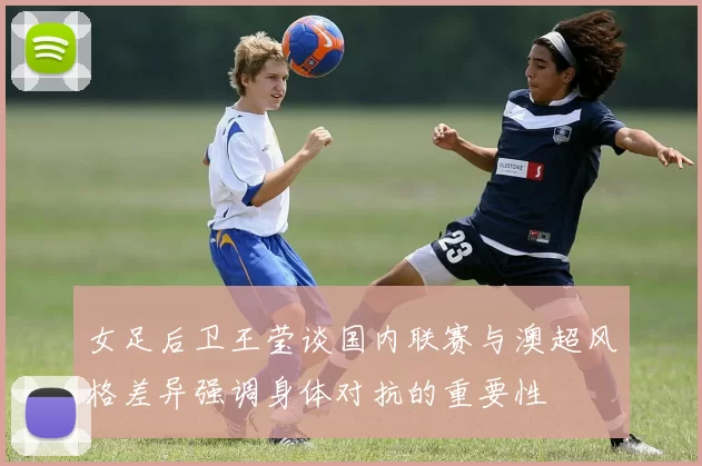 女足后卫王莹谈国内联赛与澳超风格差异强调身体对抗的重要性