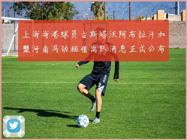 上海海港球员古斯塔沃阿布拉汗加盟河南冯劲租借离队消息正式公布