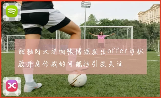 俄勒冈大学向张博源发出offer与林葳并肩作战的可能性引发关注