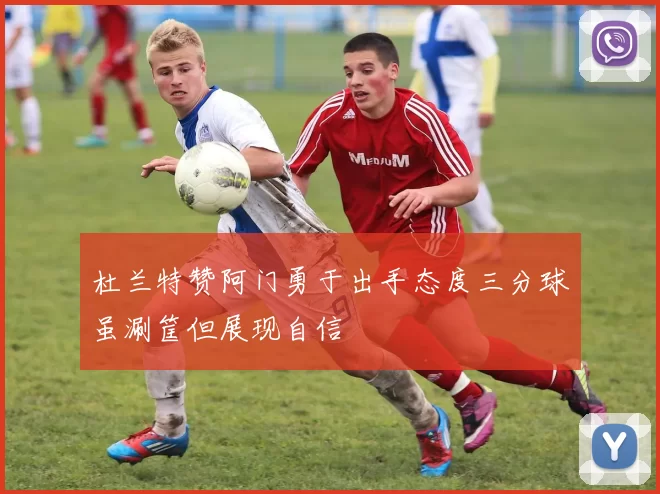 杜兰特赞阿门勇于出手态度三分球虽涮筐但展现自信