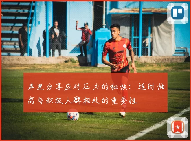 库里分享应对压力的秘诀：适时抽离与积极人群相处的重要性