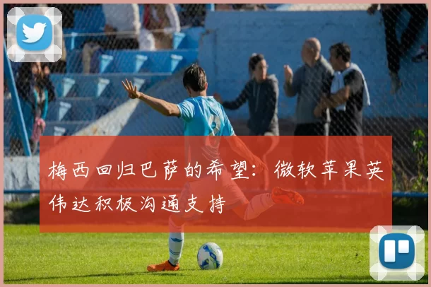 梅西回归巴萨的希望:微软苹果英伟达积极沟通支持