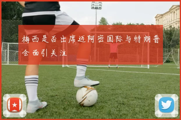 梅西是否出席迈阿密国际与特朗普会面引关注