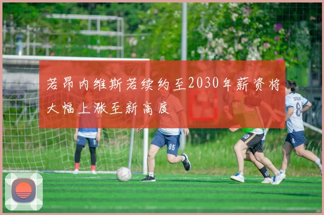 若昂内维斯若续约至2030年薪资将大幅上涨至新高度