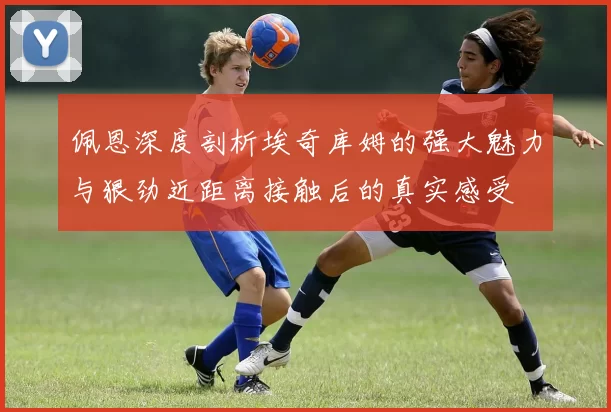 佩恩深度剖析埃奇库姆的强大魅力与狠劲近距离接触后的真实感受