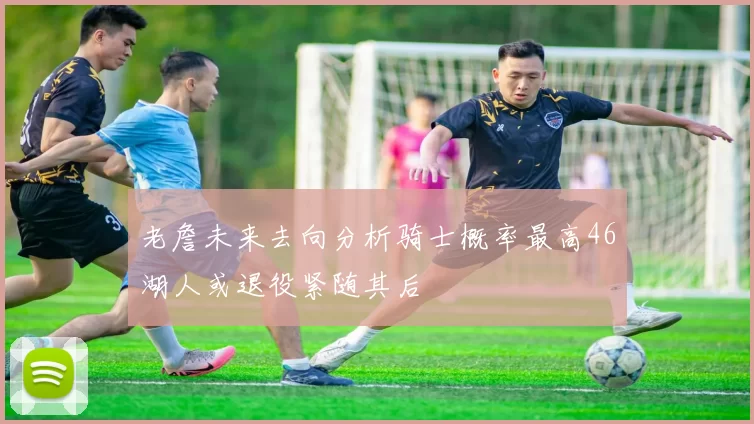 老詹未来去向分析骑士概率最高46湖人或退役紧随其后