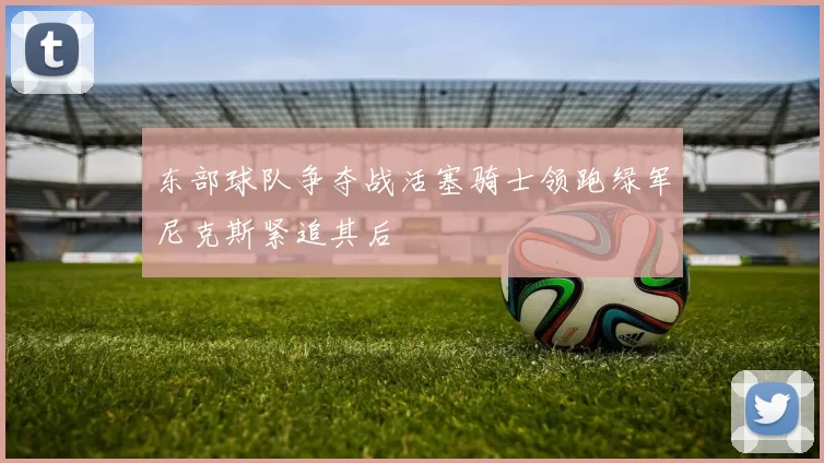 东部球队争夺战活塞骑士领跑绿军尼克斯紧追其后