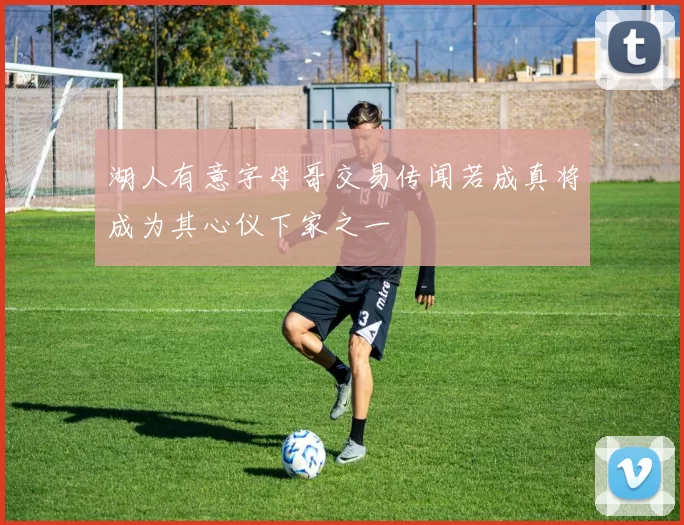 湖人有意字母哥交易传闻若成真将成为其心仪下家之一