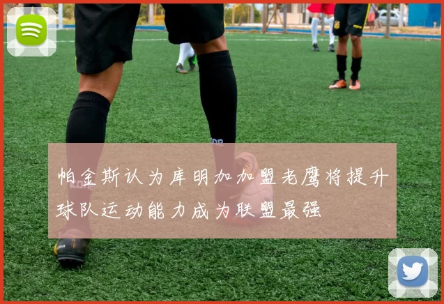 帕金斯认为库明加加盟老鹰将提升球队运动能力成为联盟最强
