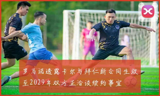 罗马诺透露卡尔与拜仁新合同生效至2029年双方正洽谈续约事宜