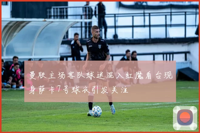 曼联主场客队球迷混入红魔看台现身萨卡7号球衣引发关注
