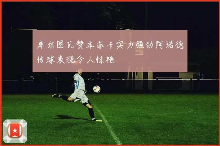 库尔图瓦赞本菲卡实力强劲阿诺德传球表现令人惊艳